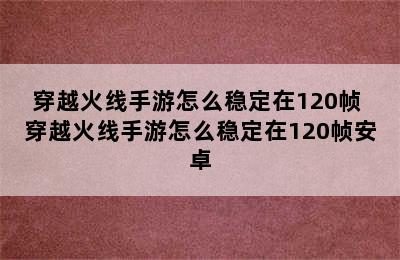 穿越火线手游怎么稳定在120帧 穿越火线手游怎么稳定在120帧安卓